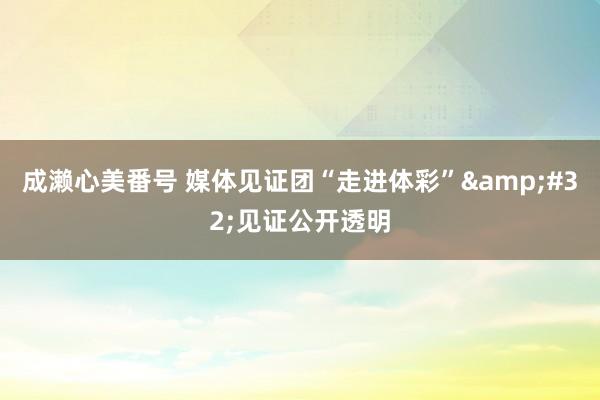 成濑心美番号 媒体见证团“走进体彩”&#32;见证公开透明