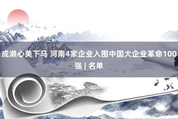 成濑心美下马 河南4家企业入围中国大企业革命100强 | 名单
