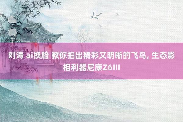 刘涛 ai换脸 教你拍出精彩又明晰的飞鸟, 生态影相利器尼康Z6Ⅲ