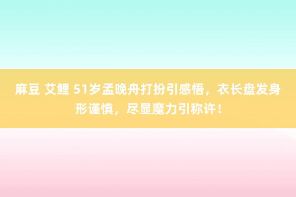 麻豆 艾鲤 51岁孟晚舟打扮引感悟，衣长盘发身形谨慎，尽显魔力引称许！