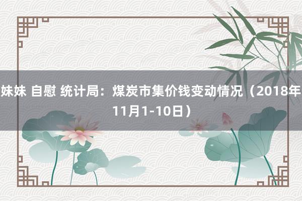 妹妹 自慰 统计局：煤炭市集价钱变动情况（2018年11月1-10日）