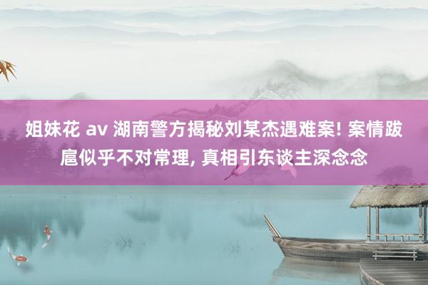 姐妹花 av 湖南警方揭秘刘某杰遇难案! 案情跋扈似乎不对常理, 真相引东谈主深念念