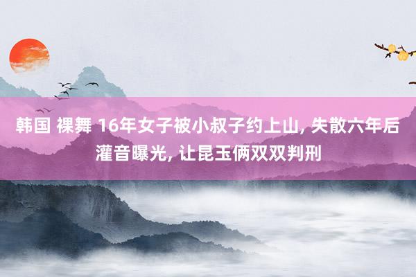 韩国 裸舞 16年女子被小叔子约上山, 失散六年后灌音曝光, 让昆玉俩双双判刑