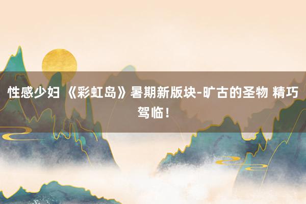 性感少妇 《彩虹岛》暑期新版块-旷古的圣物 精巧驾临！