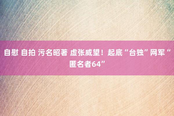 自慰 自拍 污名昭著 虚张威望！起底“台独”网军“匿名者64”