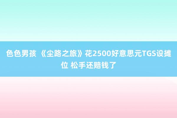色色男孩 《尘路之旅》花2500好意思元TGS设摊位 松手还赔钱了