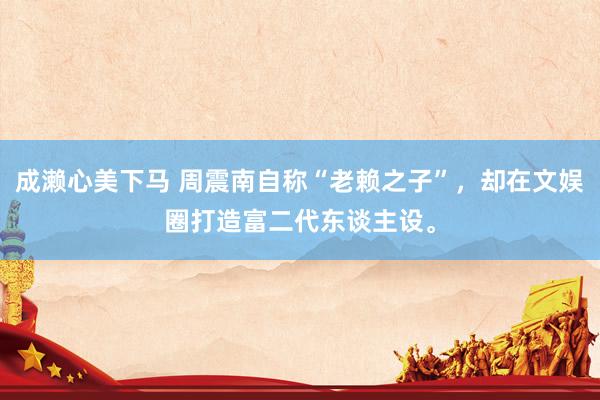 成濑心美下马 周震南自称“老赖之子”，却在文娱圈打造富二代东谈主设。