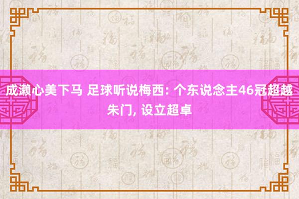 成濑心美下马 足球听说梅西: 个东说念主46冠超越朱门, 设立超卓