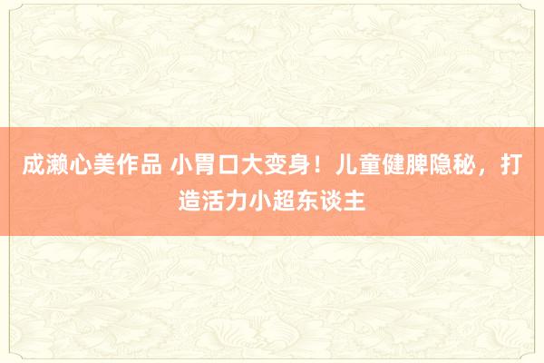 成濑心美作品 小胃口大变身！儿童健脾隐秘，打造活力小超东谈主