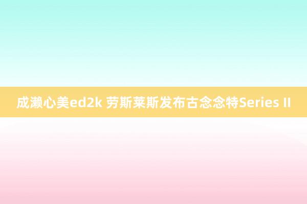 成濑心美ed2k 劳斯莱斯发布古念念特Series II