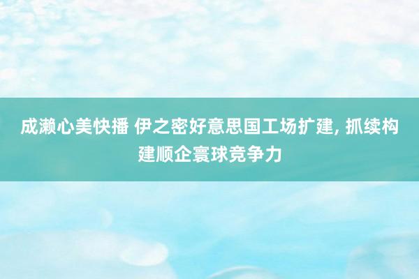 成濑心美快播 伊之密好意思国工场扩建, 抓续构建顺企寰球竞争力