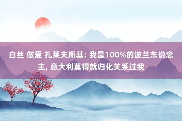 白丝 做爱 扎莱夫斯基: 我是100%的波兰东说念主, 意大利莫得就归化关系过我