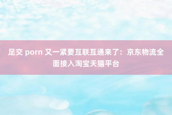 足交 porn 又一紧要互联互通来了：京东物流全面接入淘宝天猫平台
