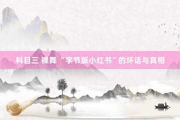 科目三 裸舞 “字节版小红书”的坏话与真相