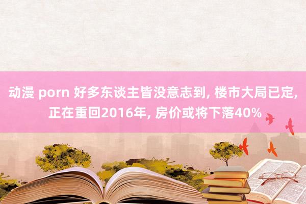 动漫 porn 好多东谈主皆没意志到, 楼市大局已定, 正在重回2016年, 房价或将下落40%