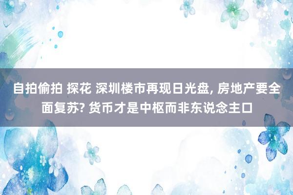 自拍偷拍 探花 深圳楼市再现日光盘, 房地产要全面复苏? 货币才是中枢而非东说念主口
