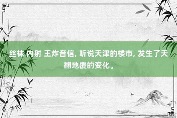 丝袜 内射 王炸音信, 听说天津的楼市, 发生了天翻地覆的变化。
