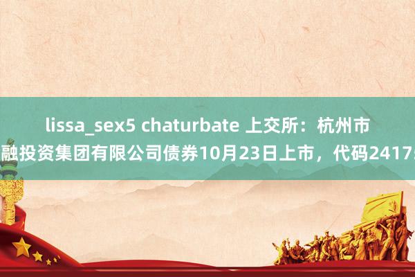 lissa_sex5 chaturbate 上交所：杭州市金融投资集团有限公司债券10月23日上市，代码241751
