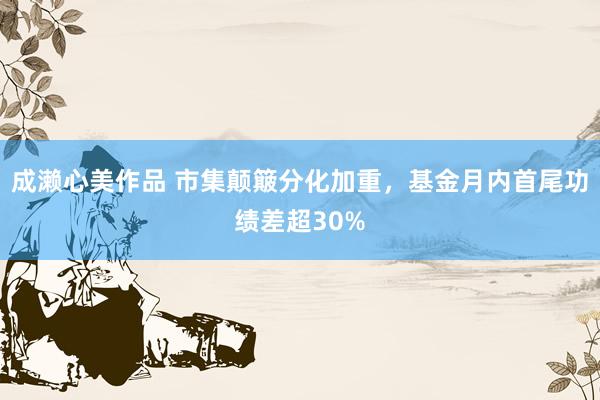成濑心美作品 市集颠簸分化加重，基金月内首尾功绩差超30%