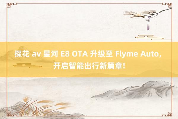 探花 av 星河 E8 OTA 升级至 Flyme Auto, 开启智能出行新篇章!