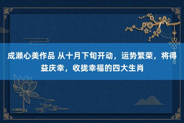 成濑心美作品 从十月下旬开动，运势繁荣，将得益庆幸，收拢幸福的四大生肖