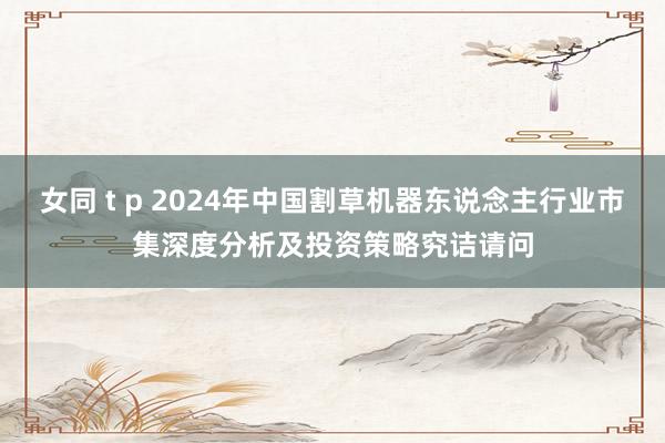 女同 t p 2024年中国割草机器东说念主行业市集深度分析及投资策略究诘请问