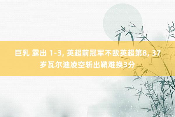 巨乳 露出 1-3, 英超前冠军不敌英超第8, 37岁瓦尔迪凌空斩出鞘难换3分