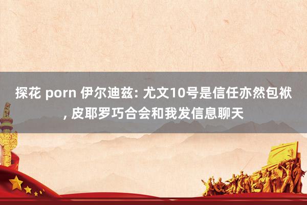 探花 porn 伊尔迪兹: 尤文10号是信任亦然包袱, 皮耶罗巧合会和我发信息聊天