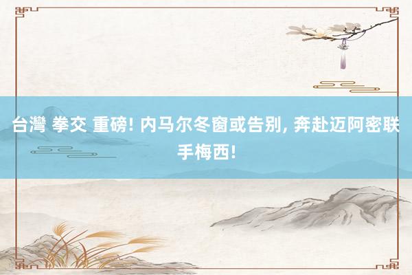 台灣 拳交 重磅! 内马尔冬窗或告别， 奔赴迈阿密联手梅西!
