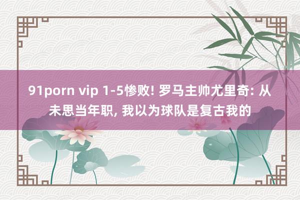 91porn vip 1-5惨败! 罗马主帅尤里奇: 从未思当年职, 我以为球队是复古我的