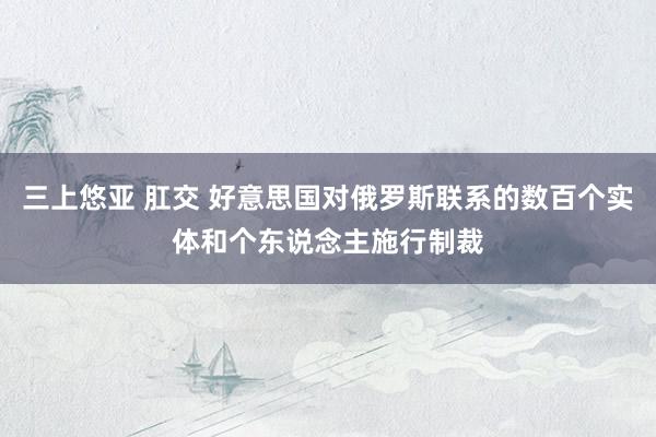 三上悠亚 肛交 好意思国对俄罗斯联系的数百个实体和个东说念主施行制裁
