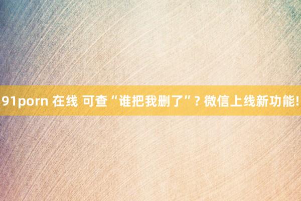 91porn 在线 可查“谁把我删了”? 微信上线新功能!