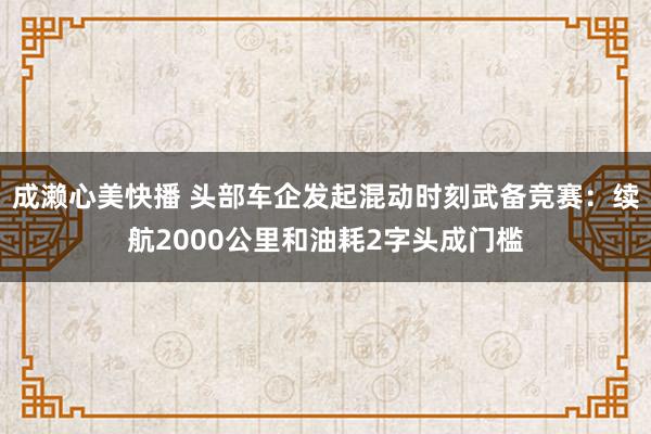 成濑心美快播 头部车企发起混动时刻武备竞赛：续航2000公里和油耗2字头成门槛