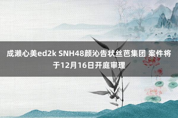 成濑心美ed2k SNH48颜沁告状丝芭集团 案件将于12月16日开庭审理