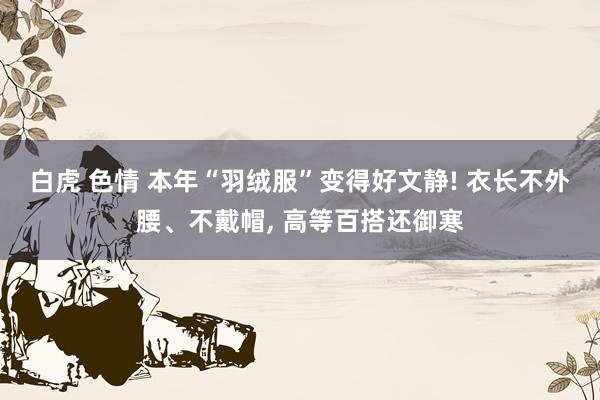 白虎 色情 本年“羽绒服”变得好文静! 衣长不外腰、不戴帽， 高等百搭还御寒