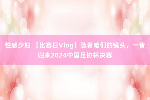 性感少妇 【比赛日Vlog】随着咱们的镜头，一皆归来2024中国足协杯决赛