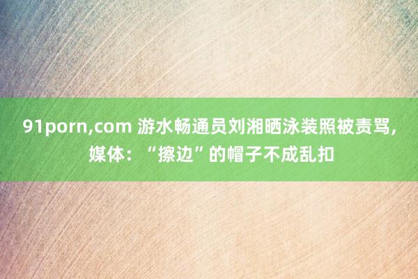 91porn，com 游水畅通员刘湘晒泳装照被责骂， 媒体：“擦边”的帽子不成乱扣
