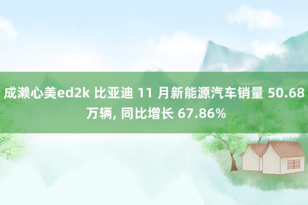 成濑心美ed2k 比亚迪 11 月新能源汽车销量 50.68 万辆， 同比增长 67.86%