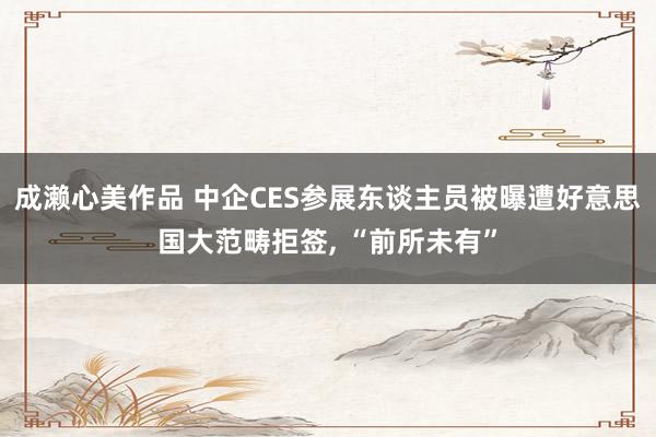 成濑心美作品 中企CES参展东谈主员被曝遭好意思国大范畴拒签, “前所未有”