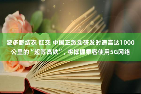 波多野结衣 肛交 中国正激动研发时速高达1000公里的“超等高铁”, 将撑握乘客使用5G网络