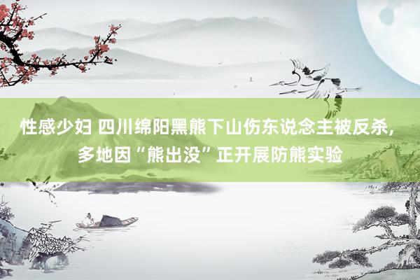 性感少妇 四川绵阳黑熊下山伤东说念主被反杀, 多地因“熊出没”正开展防熊实验
