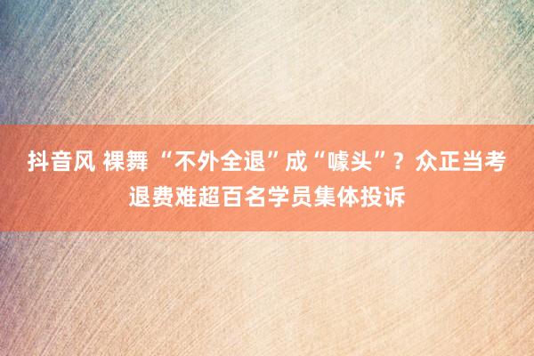 抖音风 裸舞 “不外全退”成“噱头”?众正当考退费难超百名学员集体投诉