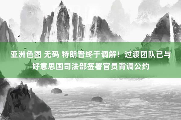 亚洲色图 无码 特朗普终于调解！过渡团队已与好意思国司法部签署官员背调公约