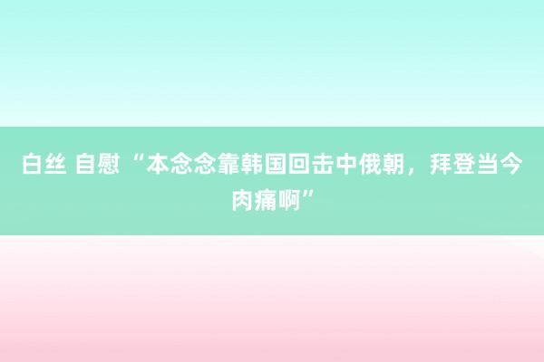 白丝 自慰 “本念念靠韩国回击中俄朝，拜登当今肉痛啊”
