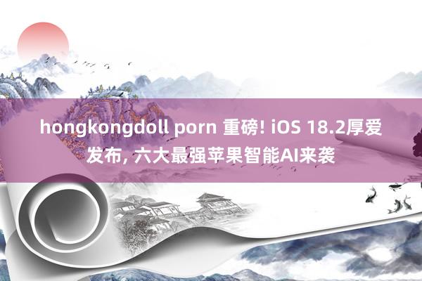 hongkongdoll porn 重磅! iOS 18.2厚爱发布， 六大最强苹果智能AI来袭