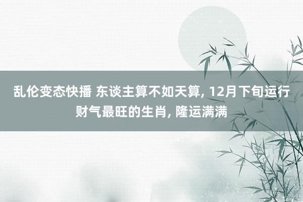 乱伦变态快播 东谈主算不如天算, 12月下旬运行财气最旺的生肖, 隆运满满