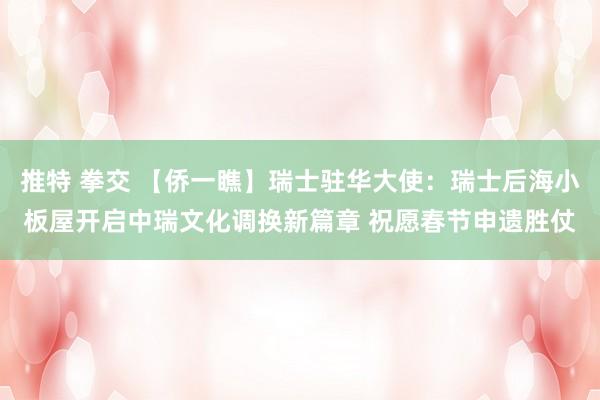 推特 拳交 【侨一瞧】瑞士驻华大使：瑞士后海小板屋开启中瑞文化调换新篇章 祝愿春节申遗胜仗