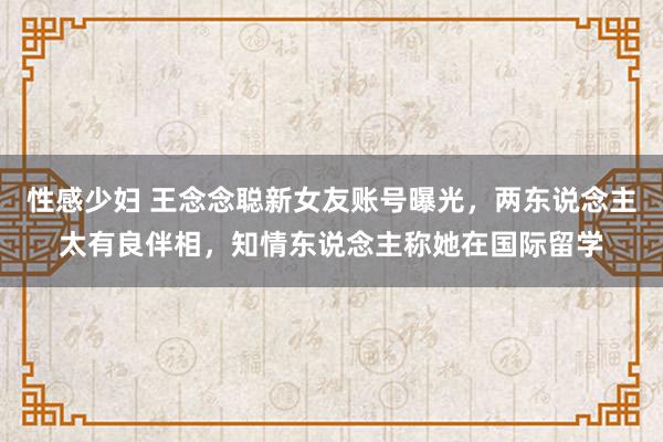性感少妇 王念念聪新女友账号曝光，两东说念主太有良伴相，知情东说念主称她在国际留学
