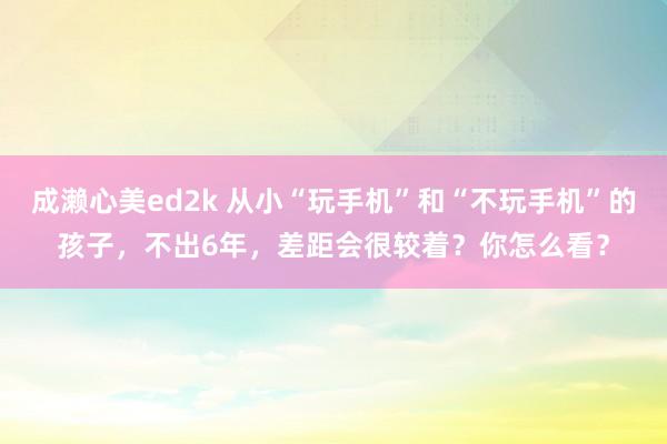 成濑心美ed2k 从小“玩手机”和“不玩手机”的孩子，不出6年，差距会很较着？你怎么看？