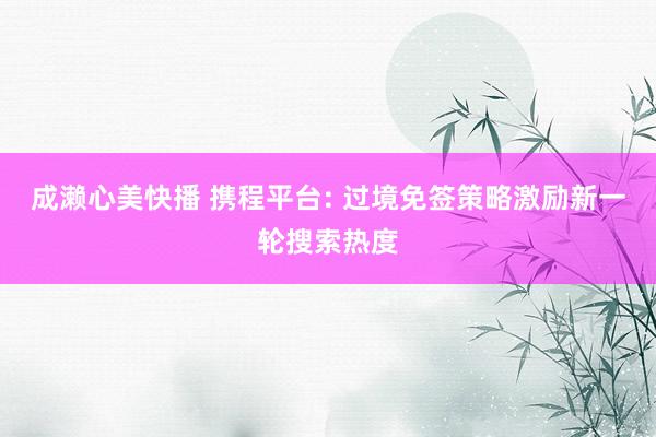成濑心美快播 携程平台: 过境免签策略激励新一轮搜索热度